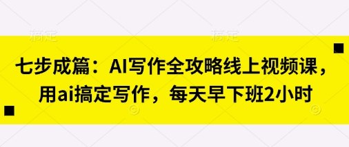 七步成篇：AI写作全攻略线上视频课，用ai搞定写作，每天早下班2小时-东方阿立·创业研究社